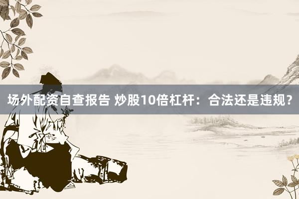 场外配资自查报告 炒股10倍杠杆：合法还是违规？