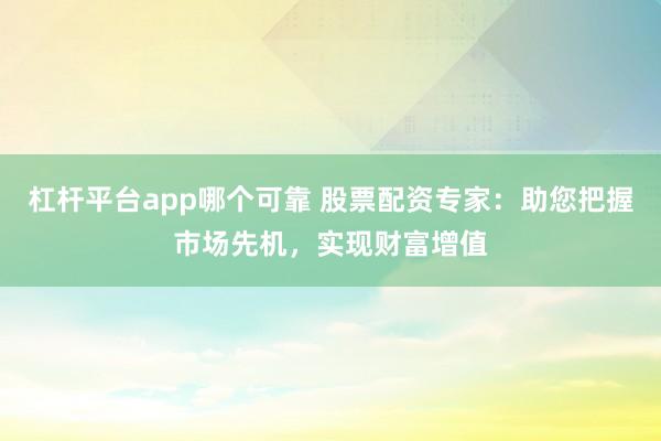 杠杆平台app哪个可靠 股票配资专家：助您把握市场先机，实现财富增值