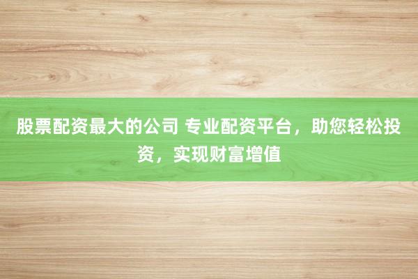 股票配资最大的公司 专业配资平台，助您轻松投资，实现财富增值