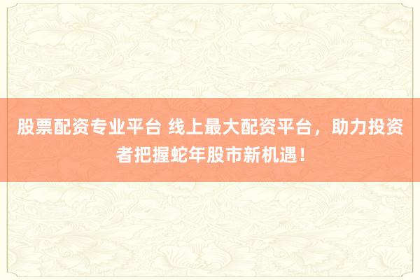 股票配资专业平台 线上最大配资平台，助力投资者把握蛇年股市新机遇！