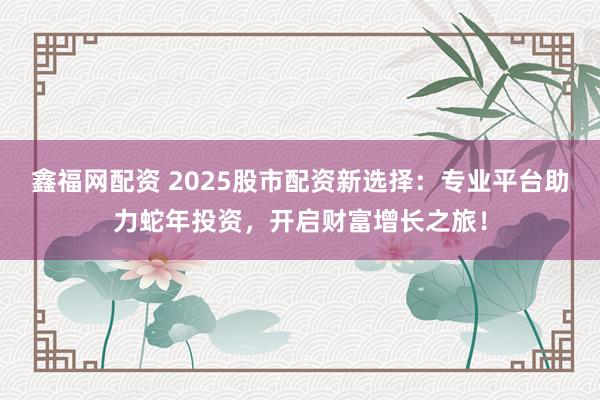 鑫福网配资 2025股市配资新选择：专业平台助力蛇年投资，开启财富增长之旅！