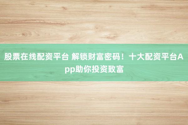 股票在线配资平台 解锁财富密码！十大配资平台App助你投资致富