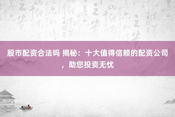 股市配资合法吗 揭秘：十大值得信赖的配资公司，助您投资无忧