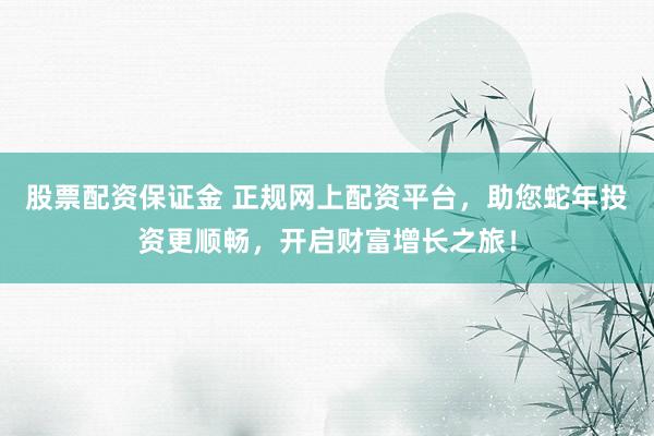 股票配资保证金 正规网上配资平台，助您蛇年投资更顺畅，开启财富增长之旅！