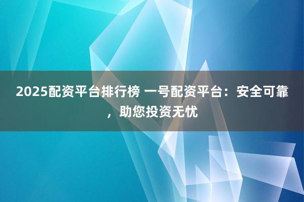2025配资平台排行榜 一号配资平台：安全可靠，助您投资无忧
