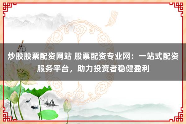 炒股股票配资网站 股票配资专业网：一站式配资服务平台，助力投资者稳健盈利