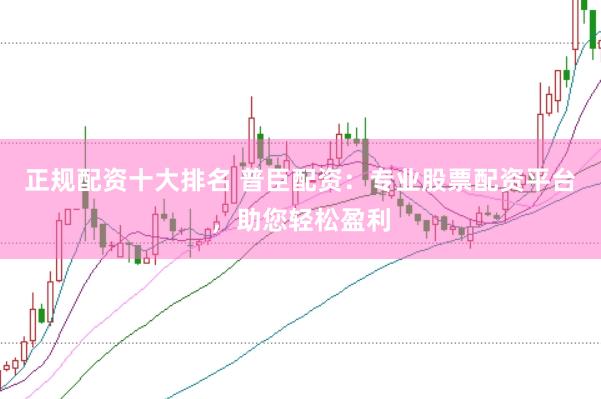 正规配资十大排名 普臣配资：专业股票配资平台，助您轻松盈利