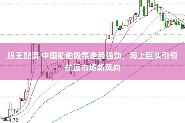 股王配资 中国船舶股票走势强劲，海上巨头引领航运市场新风向