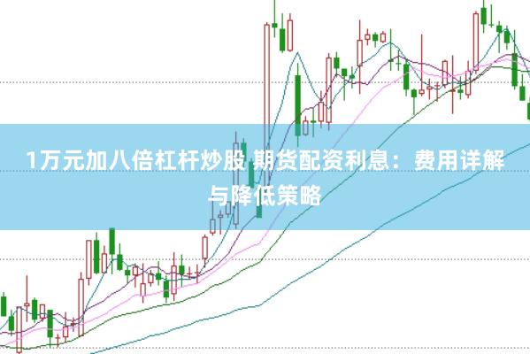 1万元加八倍杠杆炒股 期货配资利息：费用详解与降低策略