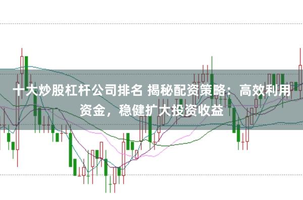 十大炒股杠杆公司排名 揭秘配资策略：高效利用资金，稳健扩大投资收益