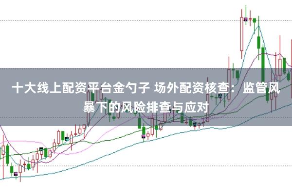 十大线上配资平台金勺子 场外配资核查：监管风暴下的风险排查与应对