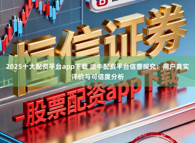 2025十大配资平台app下载 途牛配资平台信誉探究：用户真实评价与可信度分析