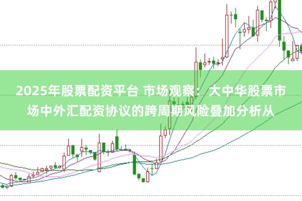2025年股票配资平台 市场观察：大中华股票市场中外汇配资协议的跨周期风险叠加分析从