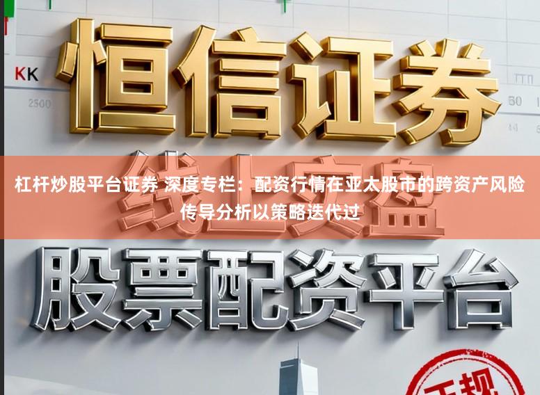 杠杆炒股平台证券 深度专栏：配资行情在亚太股市的跨资产风险传导分析以策略迭代过