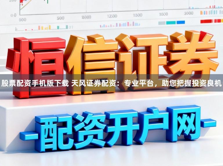 股票配资手机版下载 天风证券配资：专业平台，助您把握投资良机
